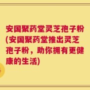 安国聚药堂灵芝孢子粉(安国聚药堂推出灵芝孢子粉，助你拥有更健康的生活)