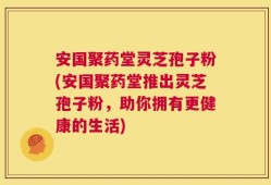 安国聚药堂灵芝孢子粉(安国聚药堂推出灵芝孢子粉，助你拥有更健康的生活)