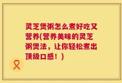 灵芝煲粥怎么煮好吃又营养(营养美味的灵芝粥煲法，让你轻松煮出顶级口感！)