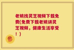 老姚找灵芝视频下载免费(免费下载老姚讲灵芝视频，健康生活享受！)