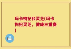 玛卡枸杞和灵芝(玛卡枸杞灵芝，健康三重奏)