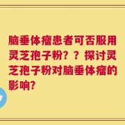 脑垂体瘤患者可否服用灵芝孢子粉？？探讨灵芝孢子粉对脑垂体瘤的影响？