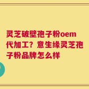 灵芝破壁孢子粉oem代加工？意生缘灵芝孢子粉品牌怎么样