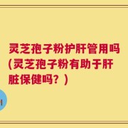 灵芝孢子粉护肝管用吗(灵芝孢子粉有助于肝脏保健吗？)