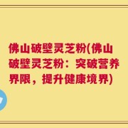 佛山破壁灵芝粉(佛山破壁灵芝粉：突破营养界限，提升健康境界)