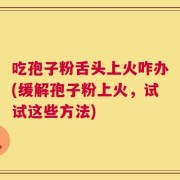 吃孢子粉舌头上火咋办(缓解孢子粉上火，试试这些方法)