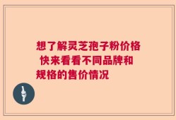 想了解灵芝孢子粉价格 快来看看不同品牌和规格的售价情况