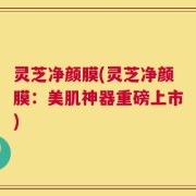 灵芝净颜膜(灵芝净颜膜：美肌神器重磅上市)
