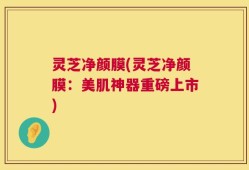 灵芝净颜膜(灵芝净颜膜：美肌神器重磅上市)