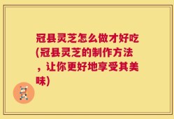 冠县灵芝怎么做才好吃(冠县灵芝的制作方法，让你更好地享受其美味)