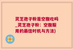 灵芝孢子粉是空腹吃吗_灵芝孢子粉：空腹服用的最佳时机与方法)