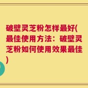 破壁灵芝粉怎样最好(最佳使用方法：破壁灵芝粉如何使用效果最佳)