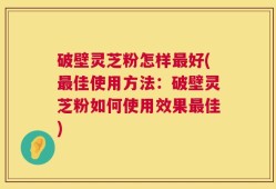 破壁灵芝粉怎样最好(最佳使用方法：破壁灵芝粉如何使用效果最佳)