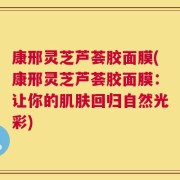 康邢灵芝芦荟胶面膜(康邢灵芝芦荟胶面膜：让你的肌肤回归自然光彩)