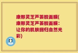 康邢灵芝芦荟胶面膜(康邢灵芝芦荟胶面膜：让你的肌肤回归自然光彩)