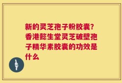 新的灵芝孢子粉胶囊？香港懿生堂灵芝破壁孢子精华素胶囊的功效是什么