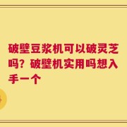 破壁豆浆机可以破灵芝吗？破壁机实用吗想入手一个