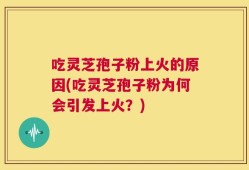 吃灵芝孢子粉上火的原因(吃灵芝孢子粉为何会引发上火？)