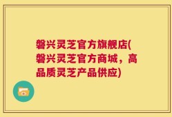磐兴灵芝官方旗舰店(磐兴灵芝官方商城，高品质灵芝产品供应)