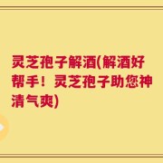 灵芝孢子解酒(解酒好帮手！灵芝孢子助您神清气爽)