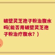 破壁灵芝孢子粉治腹水吗(能否用破壁灵芝孢子粉治疗腹水？)