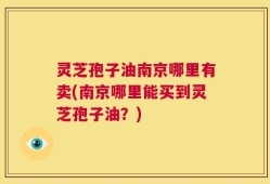 灵芝孢子油南京哪里有卖(南京哪里能买到灵芝孢子油？)