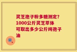 灵芝孢子粉多糖测定？1000公斤灵芝萃体可取出多少公斤纯孢子油