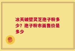 冰天破壁灵芝孢子粉多少？孢子粉市面售价是多少