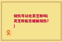 烧伤可以吃灵芝粉吗(灵芝粉能否缓解烧伤？)