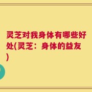 灵芝对我身体有哪些好处(灵芝：身体的益友)