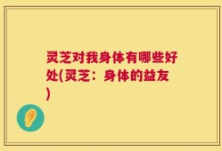 灵芝对我身体有哪些好处(灵芝：身体的益友)