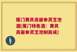 厦门黄芪高丽参灵芝泡酒(厦门特色酒：黄芪高丽参灵芝泡制而成)