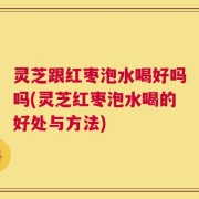 灵芝跟红枣泡水喝好吗吗(灵芝红枣泡水喝的好处与方法)