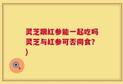 灵芝跟红参能一起吃吗灵芝与红参可否同食？)