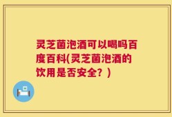 灵芝菌泡酒可以喝吗百度百科(灵芝菌泡酒的饮用是否安全？)