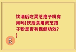饮酒后吃灵芝孢子粉有用吗(饮后食用灵芝孢子粉是否有保健功效？)