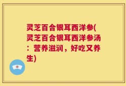 灵芝百合银耳西洋参(灵芝百合银耳西洋参汤：营养滋润，好吃又养生)