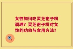 女性如何吃灵芝孢子粉调理？灵芝孢子粉对女性的功效与食用方法？