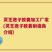 灵芝孢子胶囊加工厂家(灵芝孢子胶囊制造商介绍)