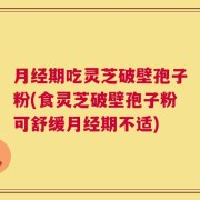 月经期吃灵芝破壁孢子粉(食灵芝破壁孢子粉可舒缓月经期不适)