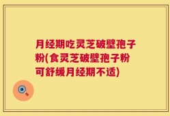 月经期吃灵芝破壁孢子粉(食灵芝破壁孢子粉可舒缓月经期不适)