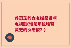 养灵芝的女老板是谁啊电视剧(谁是那位培育灵芝的女老板？)