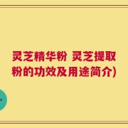 灵芝精华粉 灵芝提取粉的功效及用途简介)