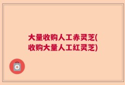 大量收购人工赤灵芝(收购大量人工红灵芝)