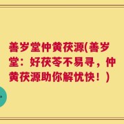 善岁堂仲黄茯源(善岁堂：好茯苓不易寻，仲黄茯源助你解忧快！)
