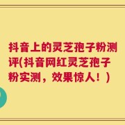 抖音上的灵芝孢子粉测评(抖音网红灵芝孢子粉实测，效果惊人！)