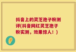 抖音上的灵芝孢子粉测评(抖音网红灵芝孢子粉实测，效果惊人！)