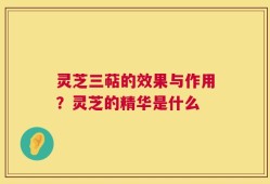 灵芝三萜的效果与作用？灵芝的精华是什么