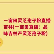 一亩田灵芝孢子粉直播吉林(一亩田直播：品味吉林产灵芝孢子粉)