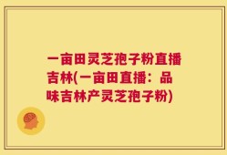 一亩田灵芝孢子粉直播吉林(一亩田直播：品味吉林产灵芝孢子粉)